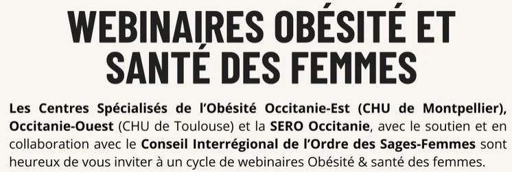 Webinaires Obésité et santé des femmes : les Centres Spécialisés de l’Obésité Occitanie-Est (CHU de Montpellier), Occitanie-Ouest (CHU de Toulouse) et la SERO Occitanie, avec le soutien et en collaboration avec le Conseil Interrégional de l’Ordre des Sages-Femmes, vous invitent à un cycle de webinaires Obésité et santé des femmes.